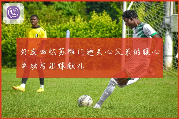 好友回忆苏维门迪关心父亲的暖心举动与进球献礼