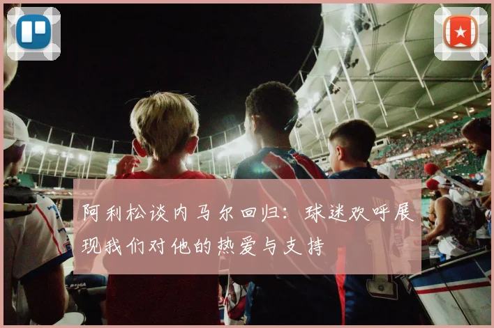 阿利松谈内马尔回归：球迷欢呼展现我们对他的热爱与支持