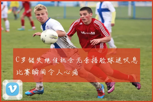 C罗错失绝佳机会无奈捂脸球迷叹息比赛瞬间令人心痛
