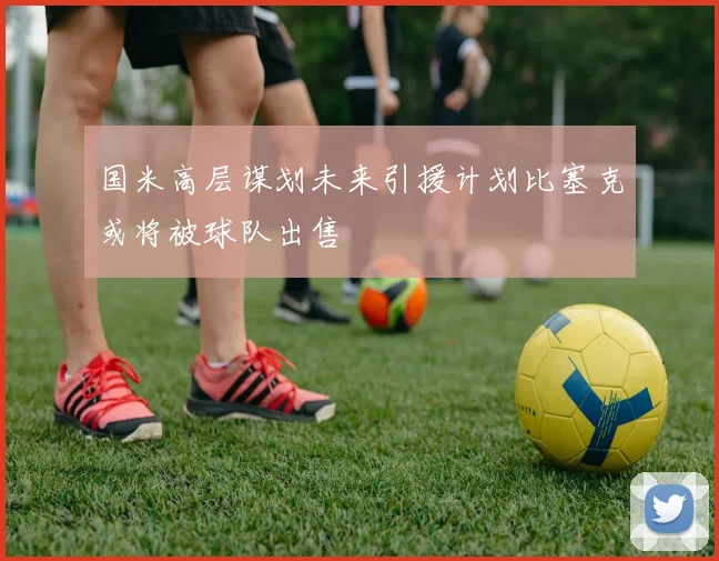 国米高层谋划未来引援计划比塞克或将被球队出售