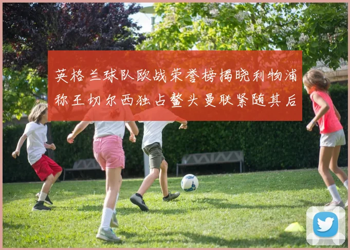 英格兰球队欧战荣誉榜揭晓利物浦称王切尔西独占鳌头曼联紧随其后
