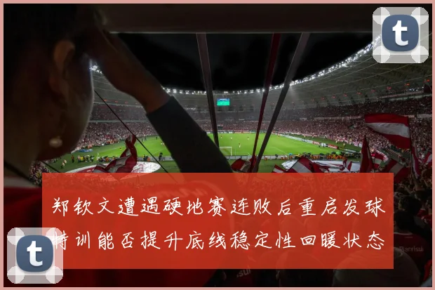 郑钦文遭遇硬地赛连败后重启发球特训能否提升底线稳定性回暖状态