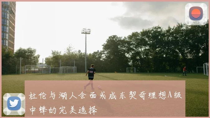 杜伦与湖人会面或成东契奇理想A级中锋的完美选择