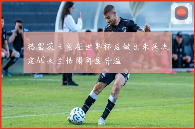 格雷茨卡或在世界杯后做出未来决定AC米兰传闻再度升温