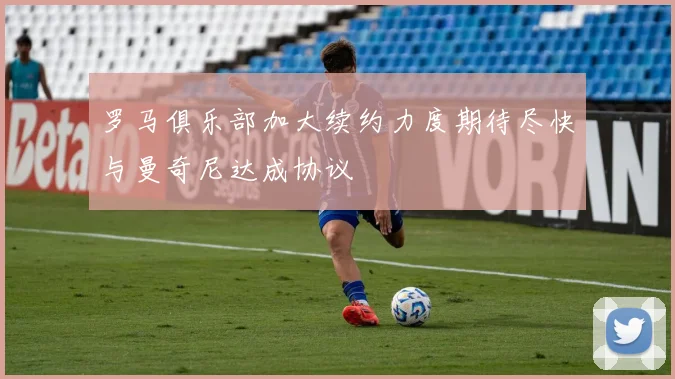 罗马俱乐部加大续约力度期待尽快与曼奇尼达成协议