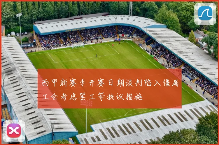 西甲新赛季开赛日期谈判陷入僵局工会考虑罢工等抗议措施