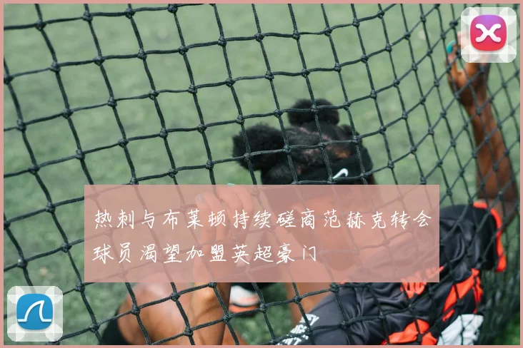 热刺与布莱顿持续磋商范赫克转会球员渴望加盟英超豪门