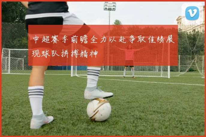 中超赛季前瞻全力以赴争取佳绩展现球队拼搏精神