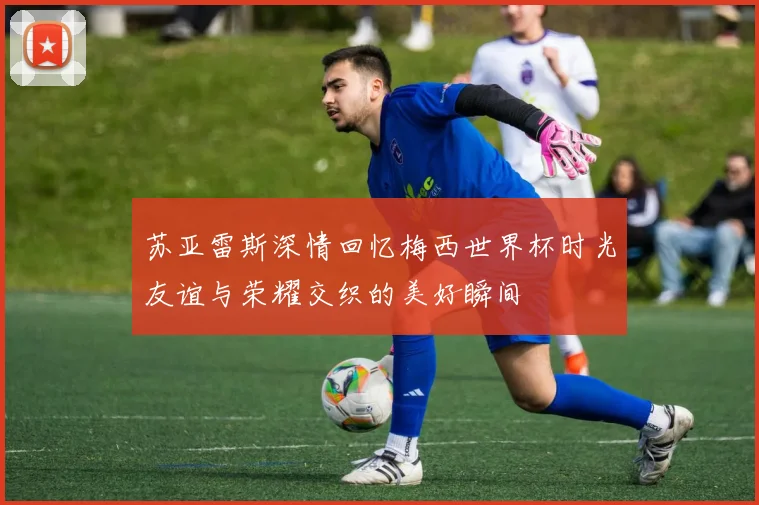 苏亚雷斯深情回忆梅西世界杯时光友谊与荣耀交织的美好瞬间