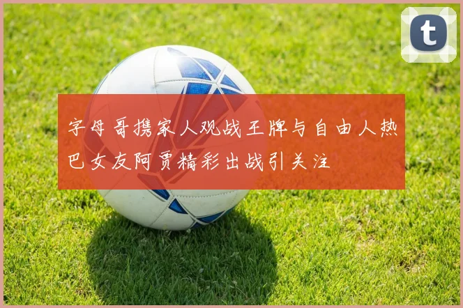 字母哥携家人观战王牌与自由人热巴女友阿贾精彩出战引关注