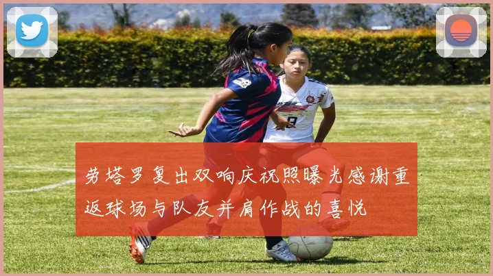 劳塔罗复出双响庆祝照曝光感谢重返球场与队友并肩作战的喜悦