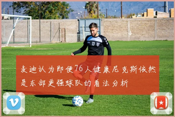 麦迪认为即便76人健康尼克斯依然是东部更强球队的看法分析