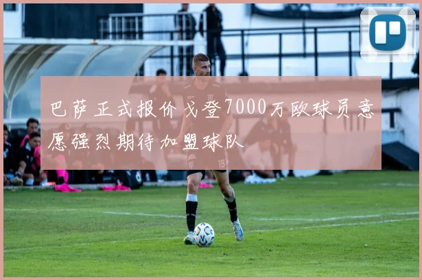 巴萨正式报价戈登7000万欧球员意愿强烈期待加盟球队