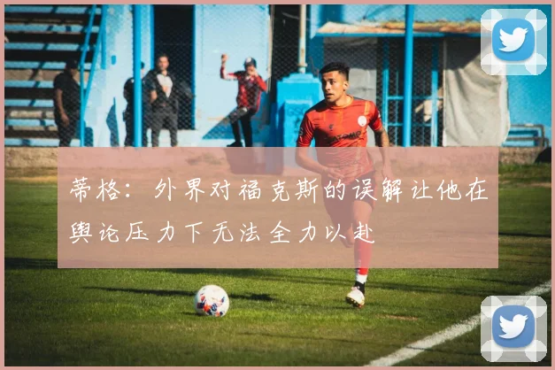 蒂格：外界对福克斯的误解让他在舆论压力下无法全力以赴