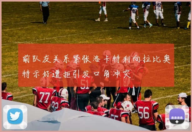 前队友关系紧张洛卡特利向拉比奥特示好遭拒引发口角冲突