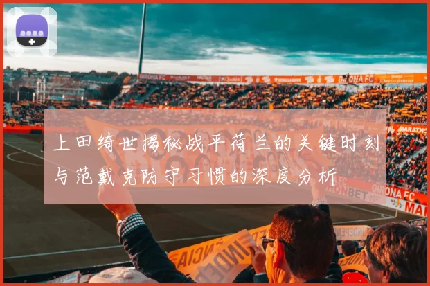 上田绮世揭秘战平荷兰的关键时刻与范戴克防守习惯的深度分析