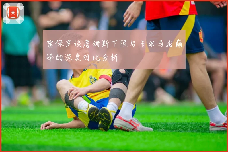 富保罗谈詹姆斯下限与卡尔马龙巅峰的深度对比分析