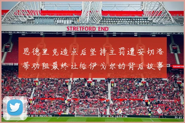 恩德里克造点后坚持主罚遭安切洛蒂劝阻最终让给伊戈尔的背后故事
