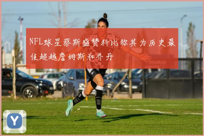 NFL球星蔡斯盛赞科比称其为历史最佳超越詹姆斯和乔丹