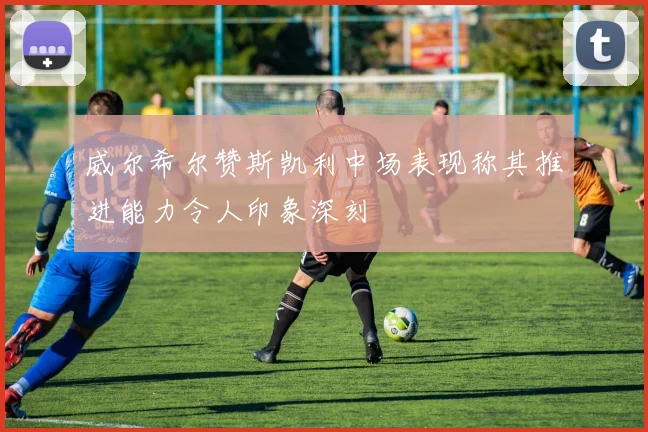 威尔希尔赞斯凯利中场表现称其推进能力令人印象深刻