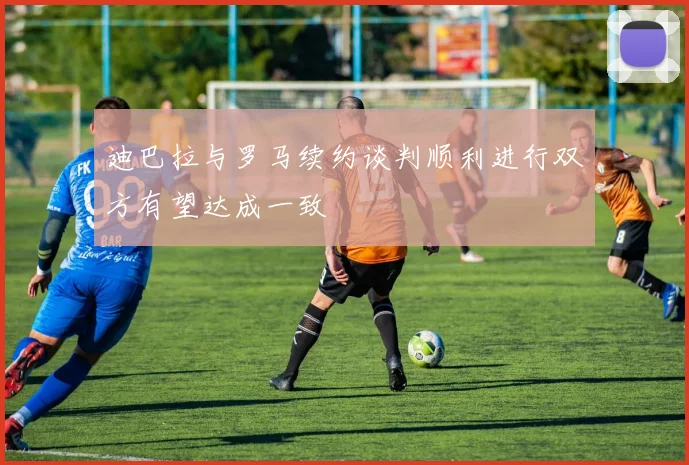 迪巴拉与罗马续约谈判顺利进行双方有望达成一致
