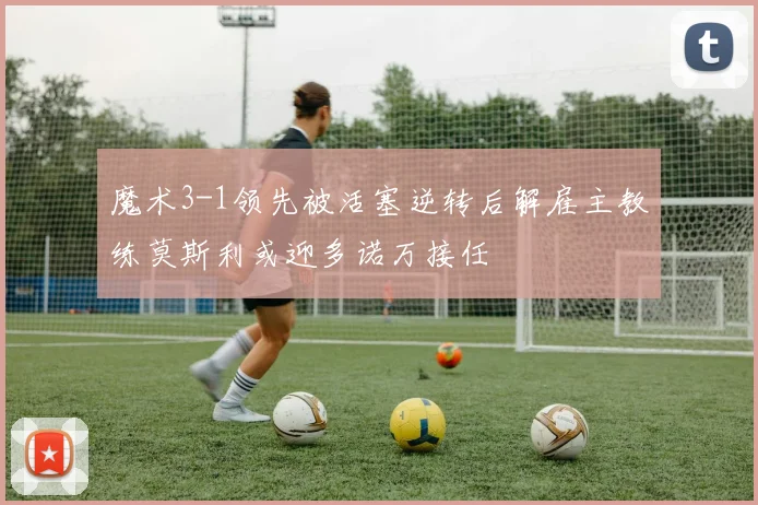 魔术3-1领先被活塞逆转后解雇主教练莫斯利或迎多诺万接任