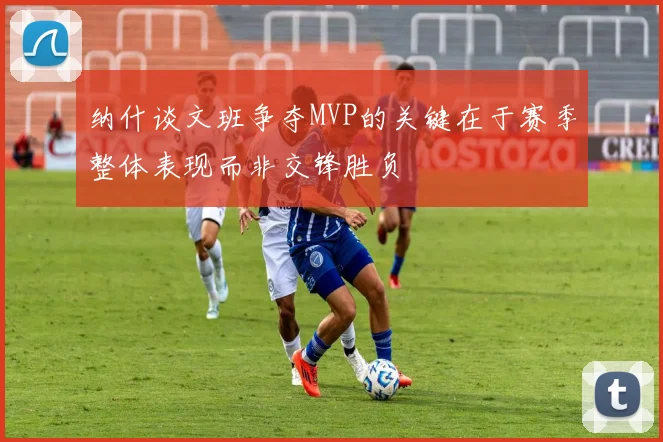 纳什谈文班争夺MVP的关键在于赛季整体表现而非交锋胜负