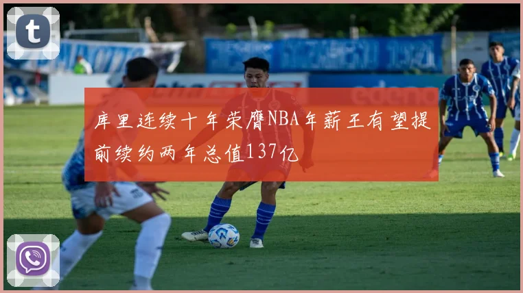 库里连续十年荣膺NBA年薪王有望提前续约两年总值137亿