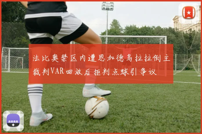 法比奥禁区内遭恩加德乌拉拉倒主裁判VAR回放后拒判点球引争议
