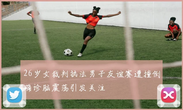 26岁女裁判执法男子友谊赛遭撞倒确诊脑震荡引发关注