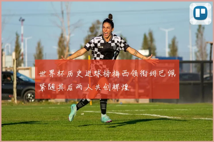世界杯历史进球榜梅西领衔姆巴佩紧随其后两人共创辉煌