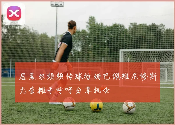 居莱尔频频传球给姆巴佩维尼修斯无奈摊手呼吁分享机会